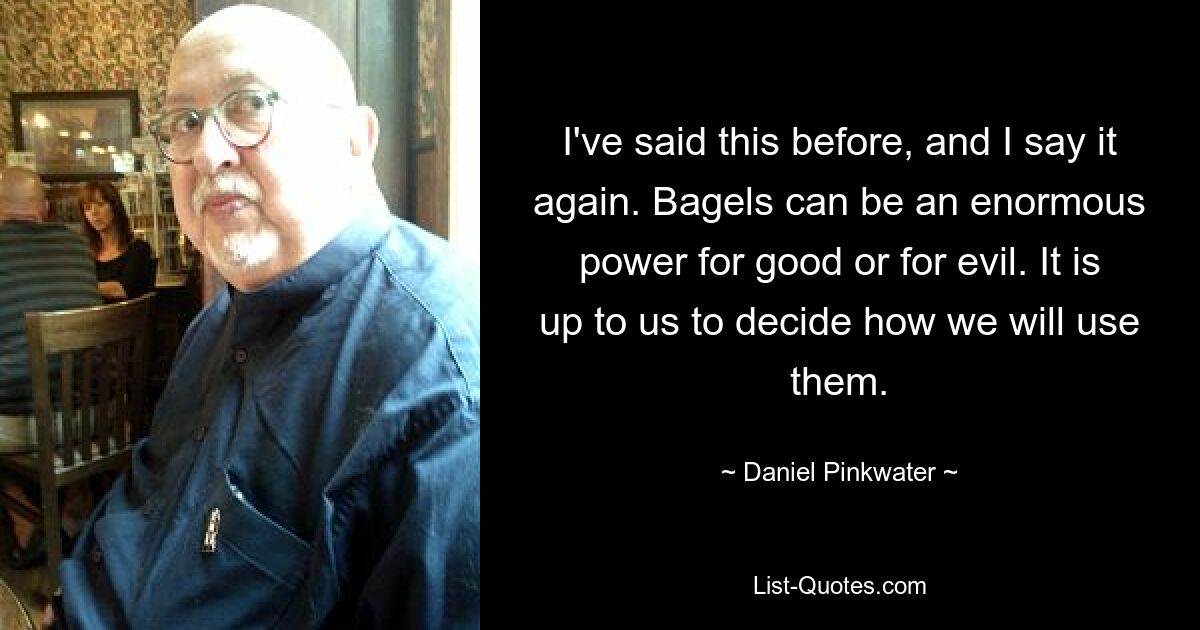 I've said this before, and I say it again. Bagels can be an enormous power for good or for evil. It is up to us to decide how we will use them. — © Daniel Pinkwater