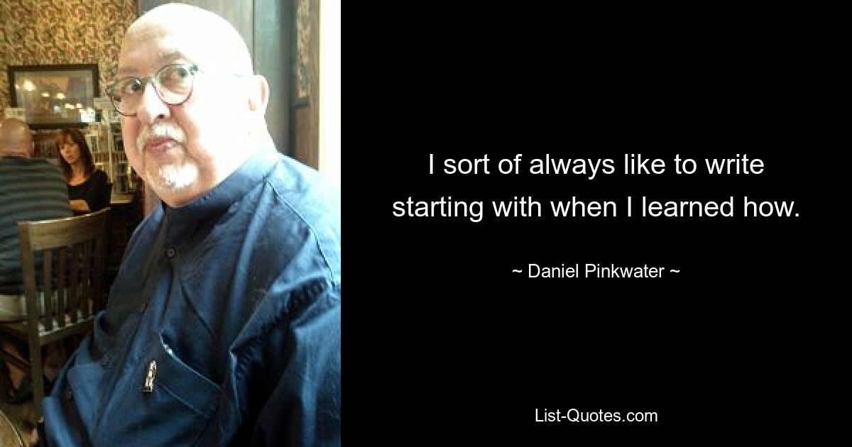 I sort of always like to write starting with when I learned how. — © Daniel Pinkwater