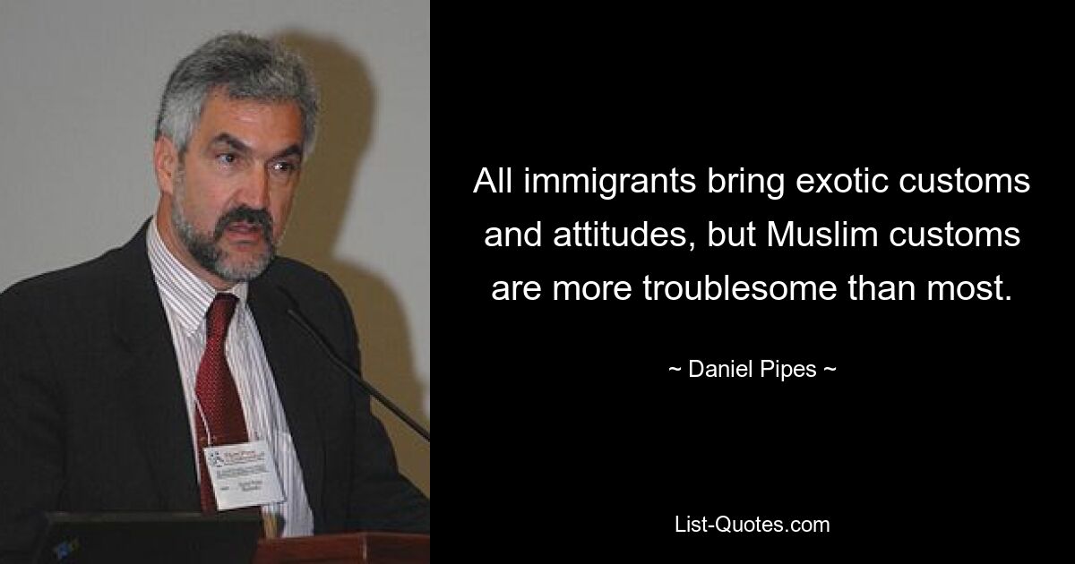 All immigrants bring exotic customs and attitudes, but Muslim customs are more troublesome than most. — © Daniel Pipes