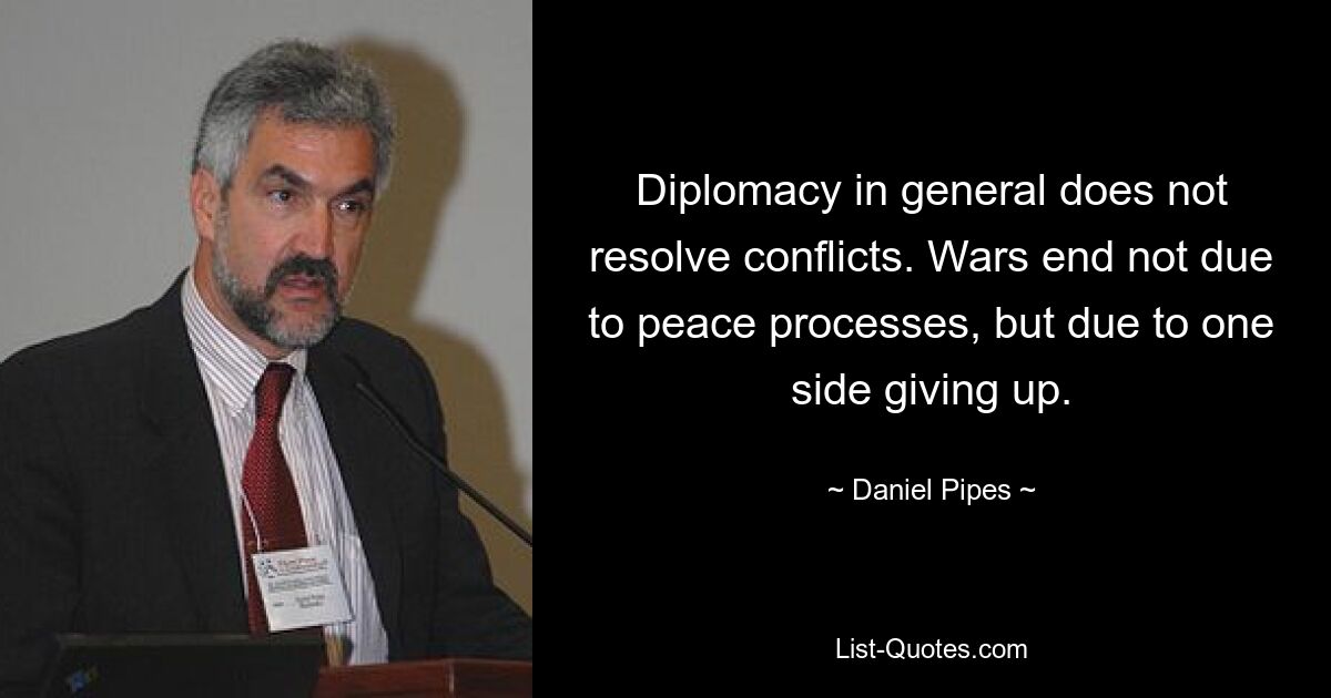 Diplomacy in general does not resolve conflicts. Wars end not due to peace processes, but due to one side giving up. — © Daniel Pipes