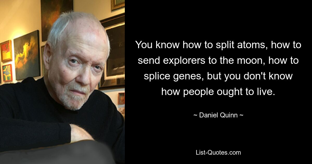 You know how to split atoms, how to send explorers to the moon, how to splice genes, but you don't know how people ought to live. — © Daniel Quinn