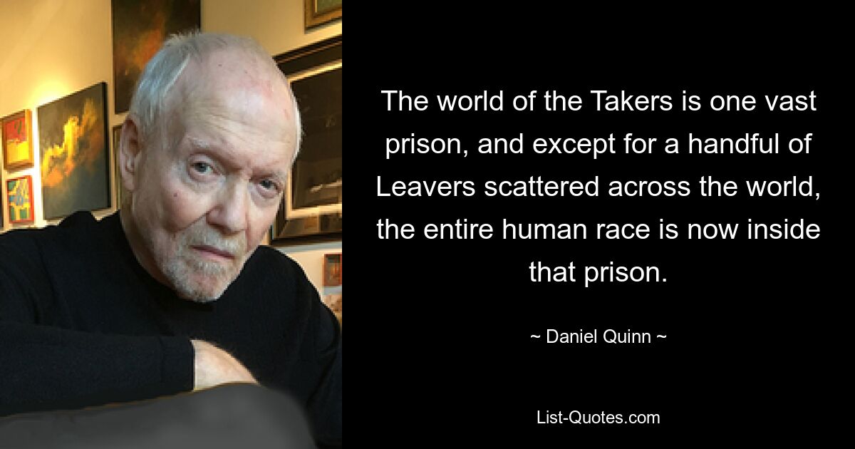 The world of the Takers is one vast prison, and except for a handful of Leavers scattered across the world, the entire human race is now inside that prison. — © Daniel Quinn