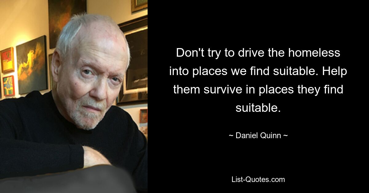 Don't try to drive the homeless into places we find suitable. Help them survive in places they find suitable. — © Daniel Quinn