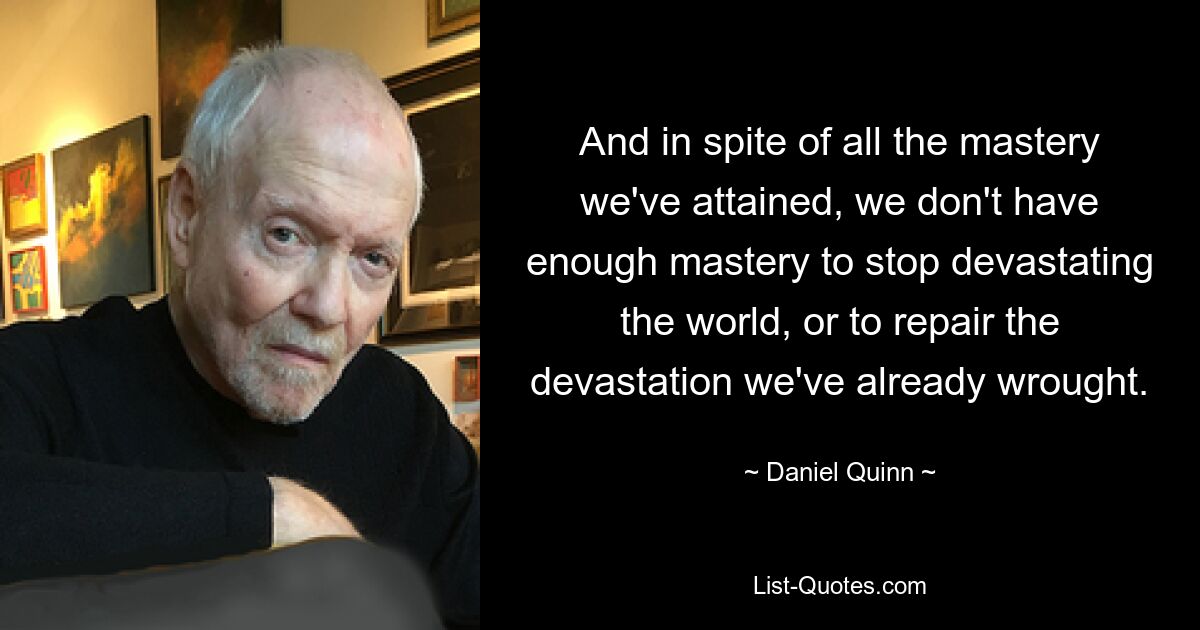 And in spite of all the mastery we've attained, we don't have enough mastery to stop devastating the world, or to repair the devastation we've already wrought. — © Daniel Quinn