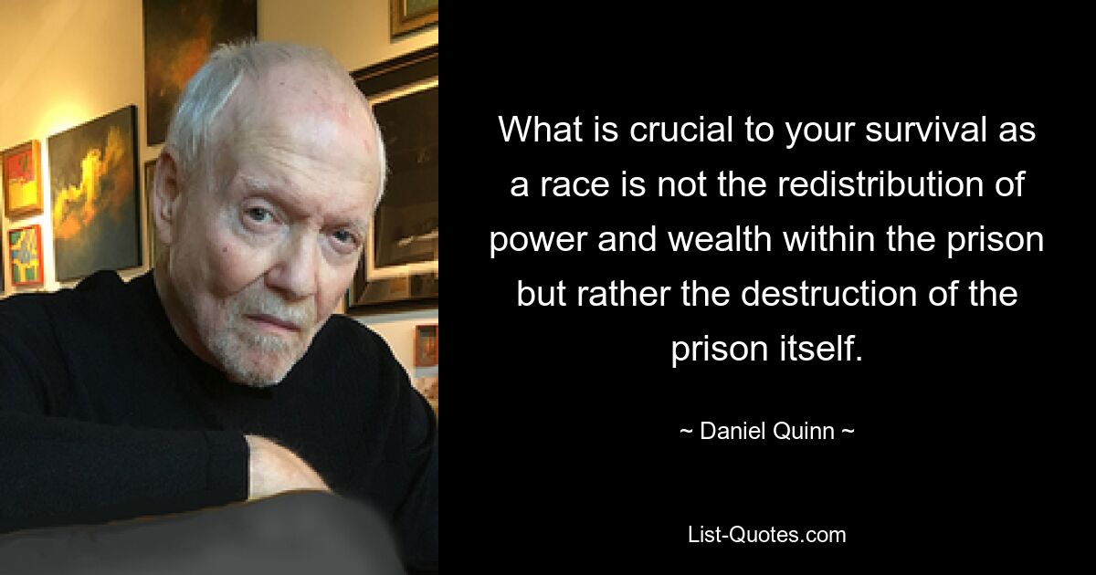 What is crucial to your survival as a race is not the redistribution of power and wealth within the prison but rather the destruction of the prison itself. — © Daniel Quinn