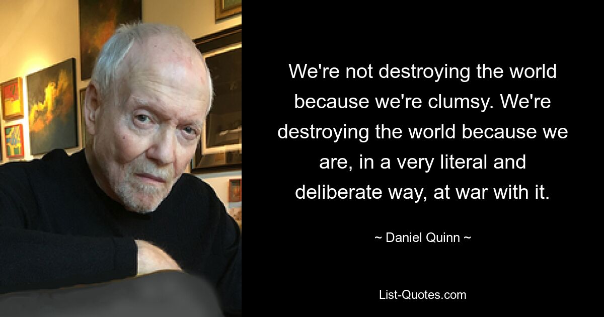 We're not destroying the world because we're clumsy. We're destroying the world because we are, in a very literal and deliberate way, at war with it. — © Daniel Quinn