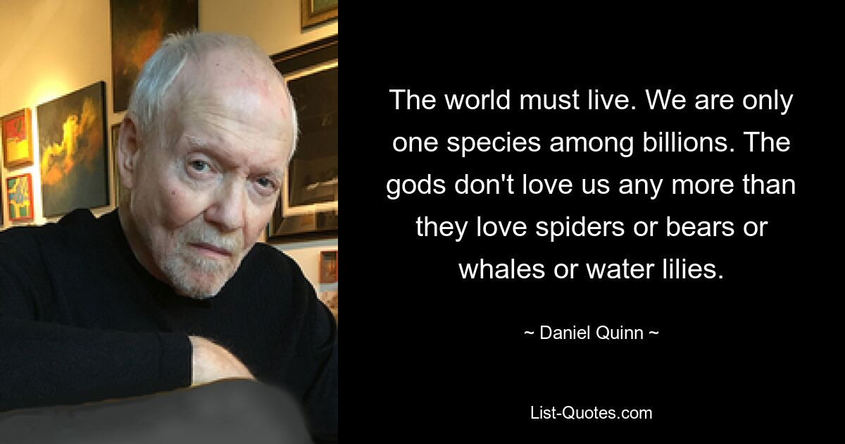 The world must live. We are only one species among billions. The gods don't love us any more than they love spiders or bears or whales or water lilies. — © Daniel Quinn