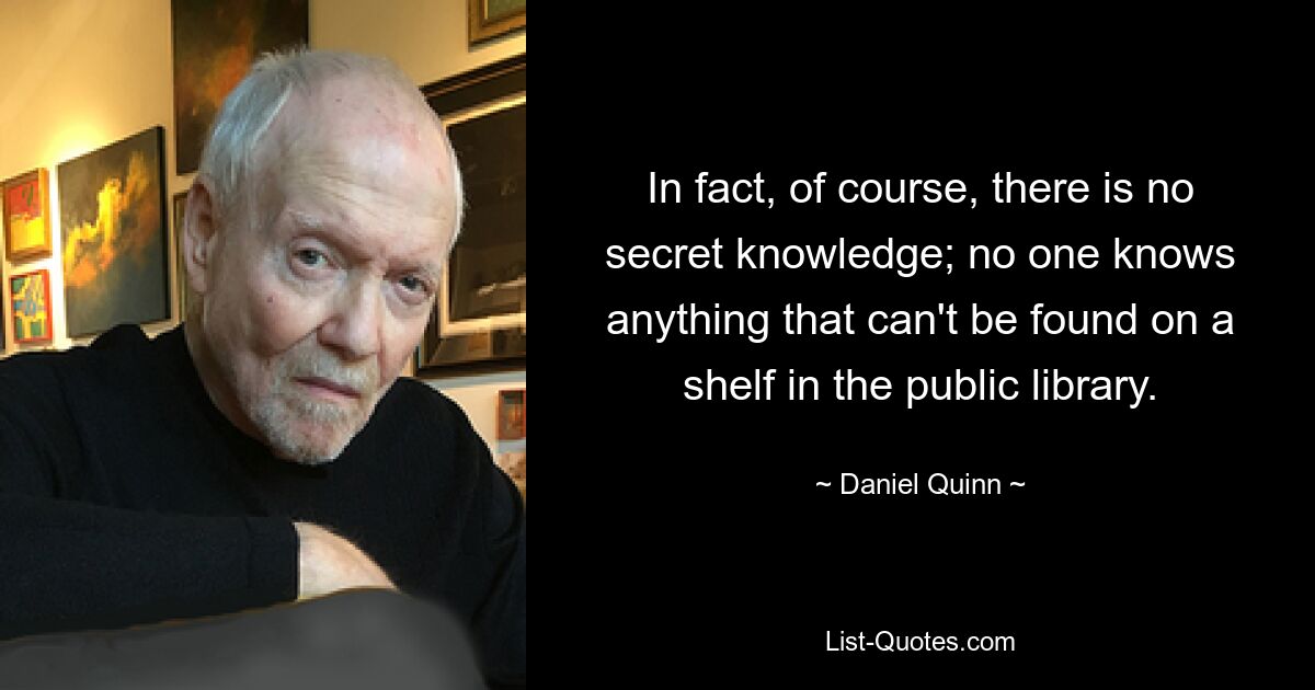 На самом деле, конечно, не существует тайных знаний; никто не знает ничего такого, чего нельзя было бы найти на полке в публичной библиотеке. — © Дэниел Куинн