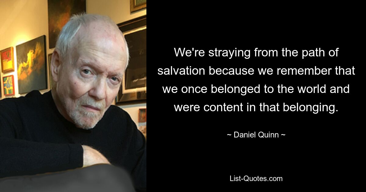 We're straying from the path of salvation because we remember that we once belonged to the world and were content in that belonging. — © Daniel Quinn