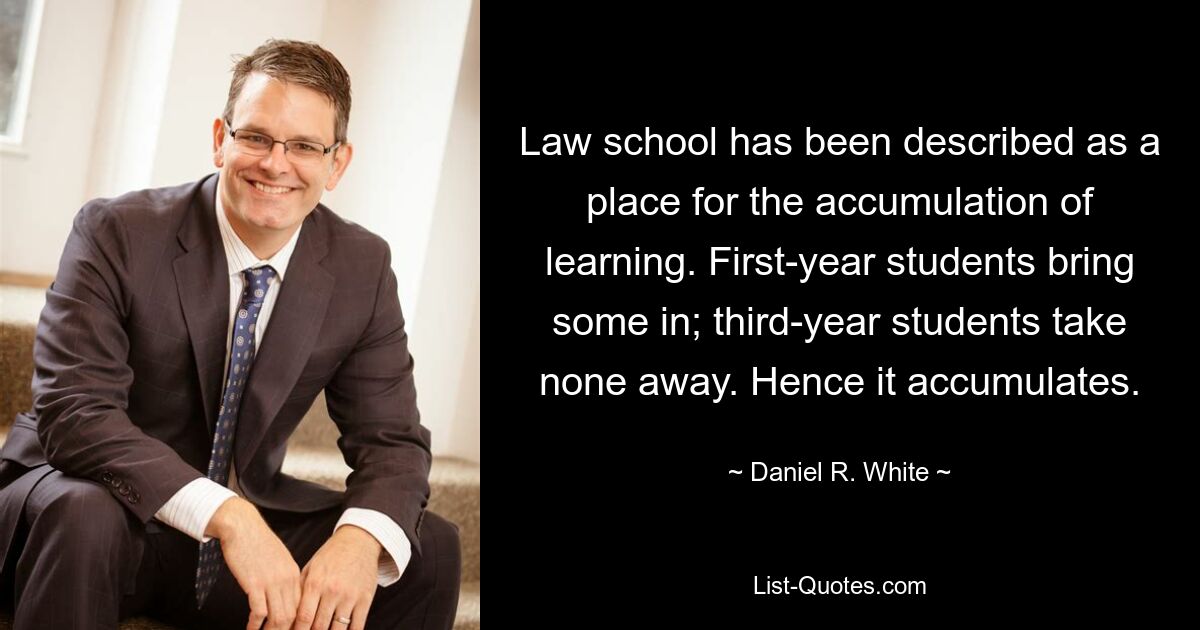 Law school has been described as a place for the accumulation of learning. First-year students bring some in; third-year students take none away. Hence it accumulates. — © Daniel R. White