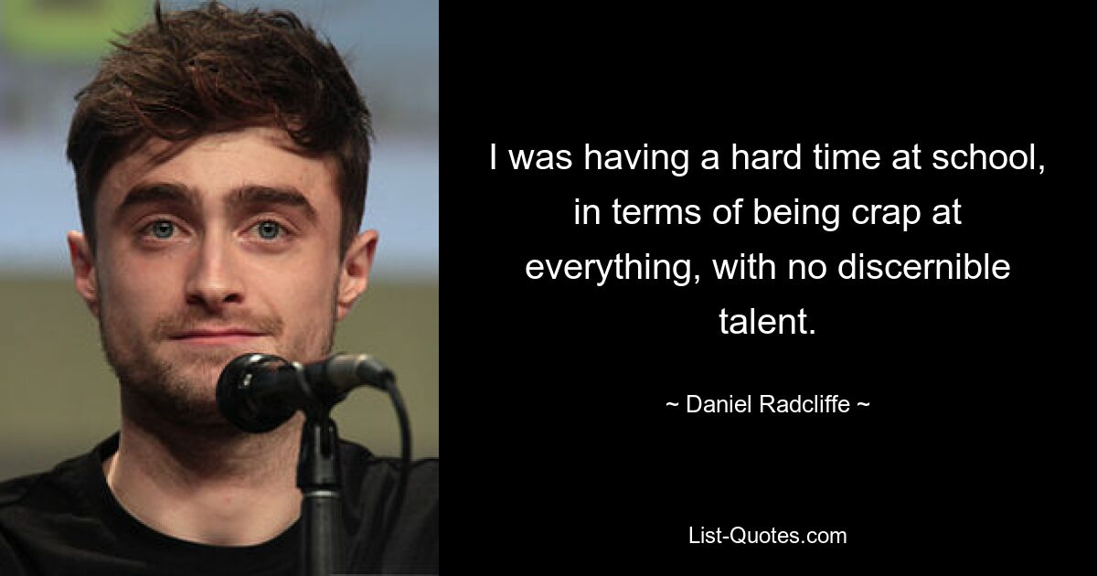 I was having a hard time at school, in terms of being crap at everything, with no discernible talent. — © Daniel Radcliffe