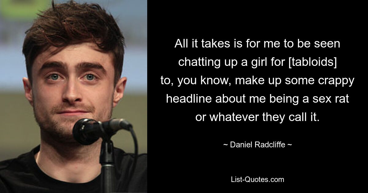 All it takes is for me to be seen chatting up a girl for [tabloids] to, you know, make up some crappy headline about me being a sex rat or whatever they call it. — © Daniel Radcliffe