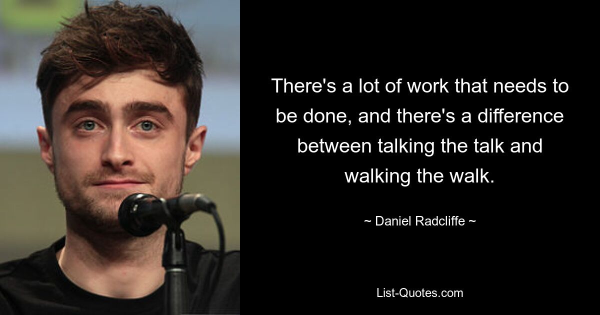 There's a lot of work that needs to be done, and there's a difference between talking the talk and walking the walk. — © Daniel Radcliffe