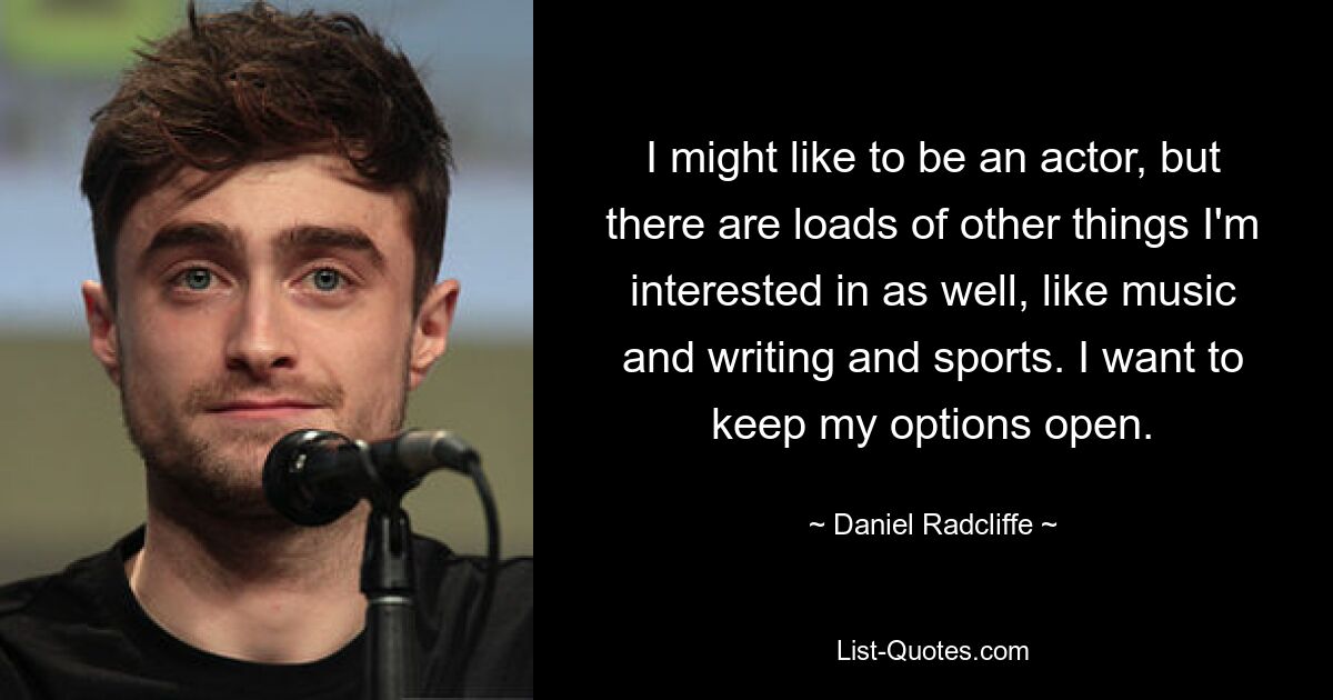 I might like to be an actor, but there are loads of other things I'm interested in as well, like music and writing and sports. I want to keep my options open. — © Daniel Radcliffe