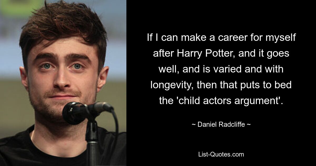 If I can make a career for myself after Harry Potter, and it goes well, and is varied and with longevity, then that puts to bed the 'child actors argument'. — © Daniel Radcliffe