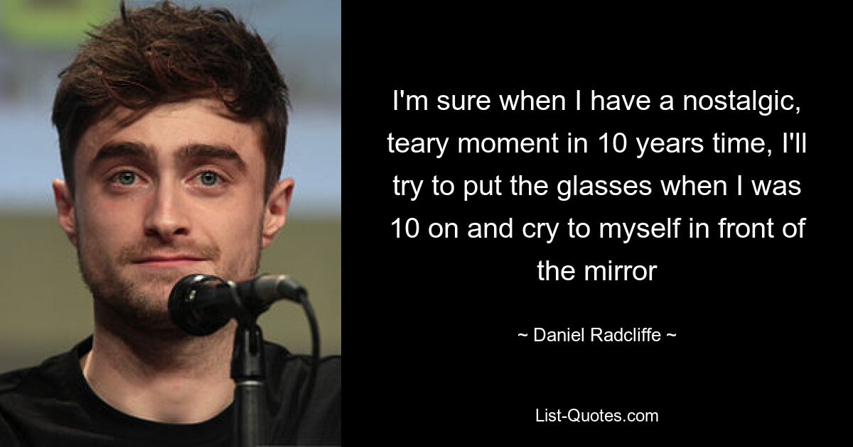 I'm sure when I have a nostalgic, teary moment in 10 years time, I'll try to put the glasses when I was 10 on and cry to myself in front of the mirror — © Daniel Radcliffe