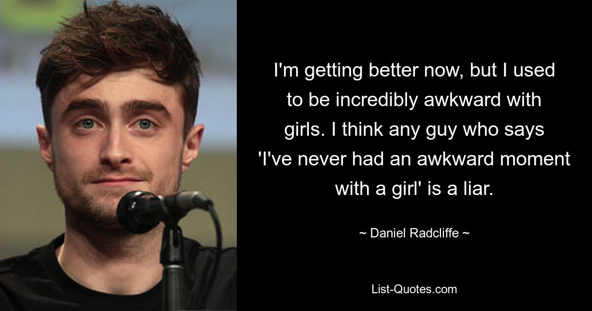 I'm getting better now, but I used to be incredibly awkward with girls. I think any guy who says 'I've never had an awkward moment with a girl' is a liar. — © Daniel Radcliffe