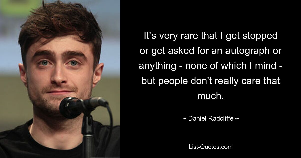 It's very rare that I get stopped or get asked for an autograph or anything - none of which I mind - but people don't really care that much. — © Daniel Radcliffe