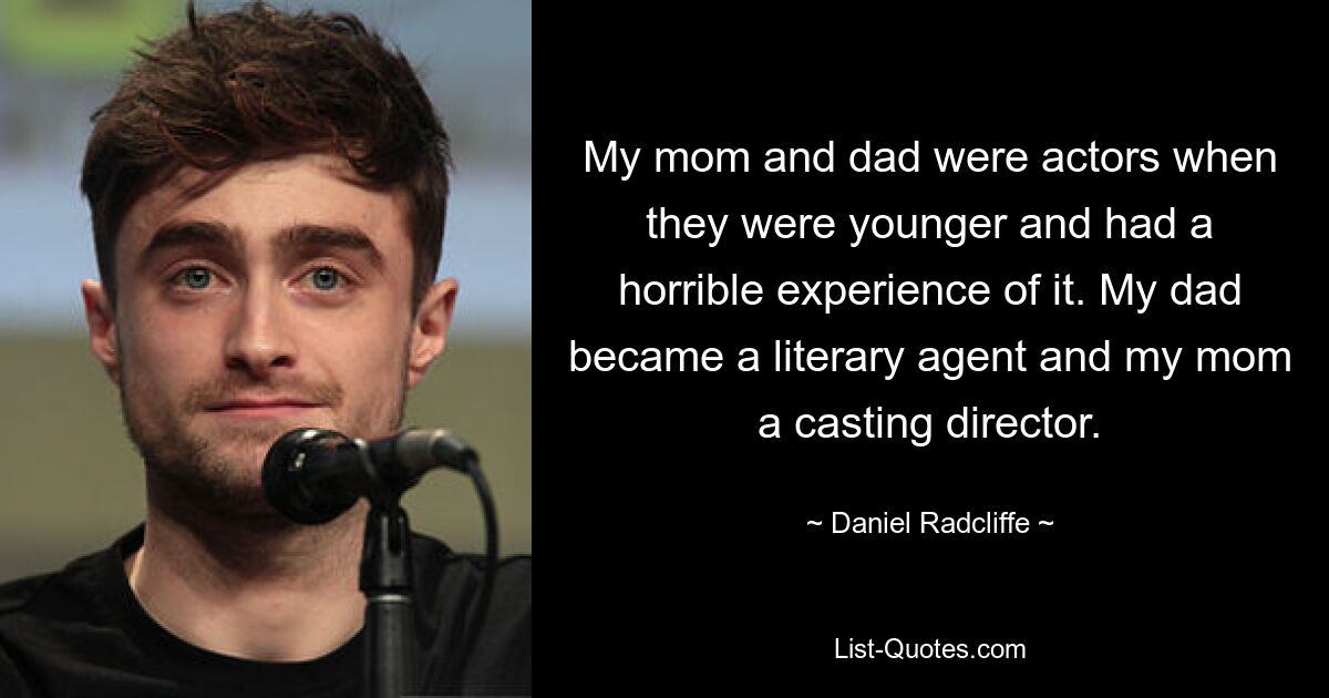 My mom and dad were actors when they were younger and had a horrible experience of it. My dad became a literary agent and my mom a casting director. — © Daniel Radcliffe