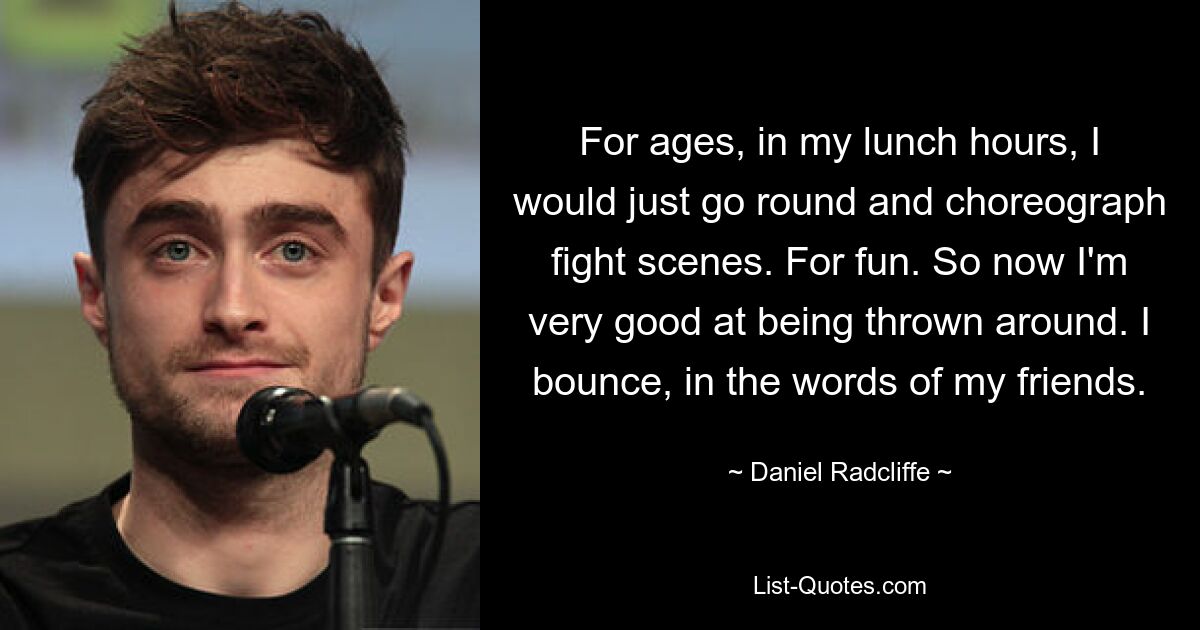 For ages, in my lunch hours, I would just go round and choreograph fight scenes. For fun. So now I'm very good at being thrown around. I bounce, in the words of my friends. — © Daniel Radcliffe