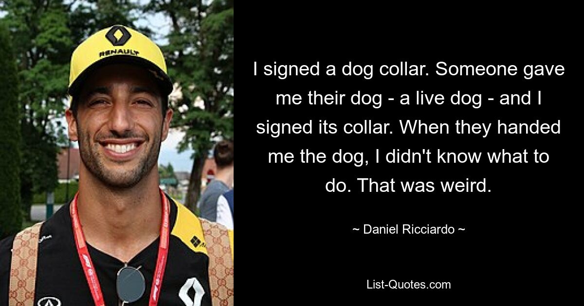 I signed a dog collar. Someone gave me their dog - a live dog - and I signed its collar. When they handed me the dog, I didn't know what to do. That was weird. — © Daniel Ricciardo