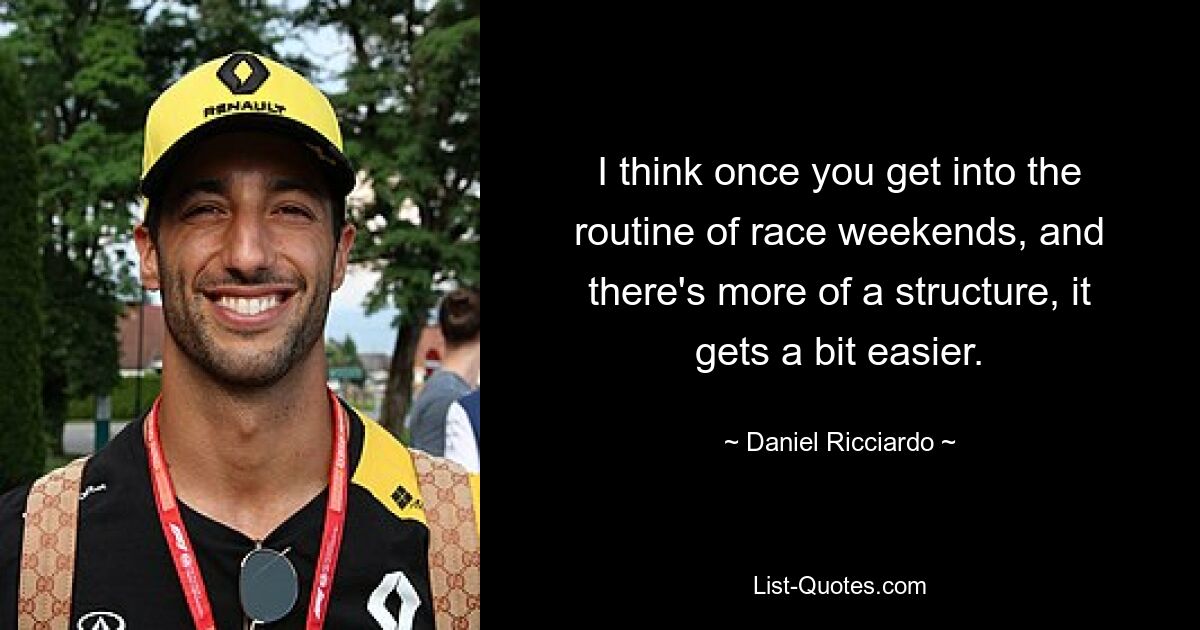 I think once you get into the routine of race weekends, and there's more of a structure, it gets a bit easier. — © Daniel Ricciardo