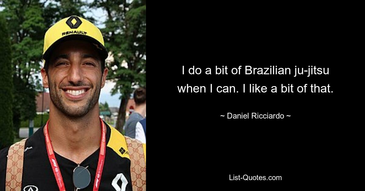 I do a bit of Brazilian ju-jitsu when I can. I like a bit of that. — © Daniel Ricciardo