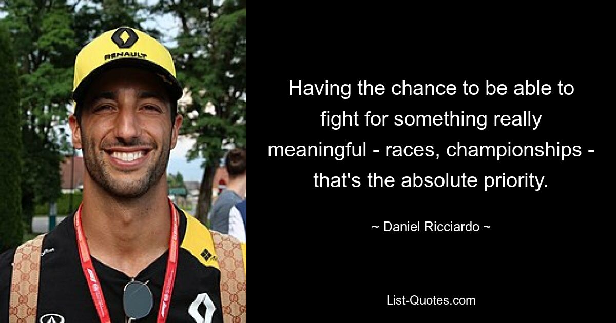 Having the chance to be able to fight for something really meaningful - races, championships - that's the absolute priority. — © Daniel Ricciardo