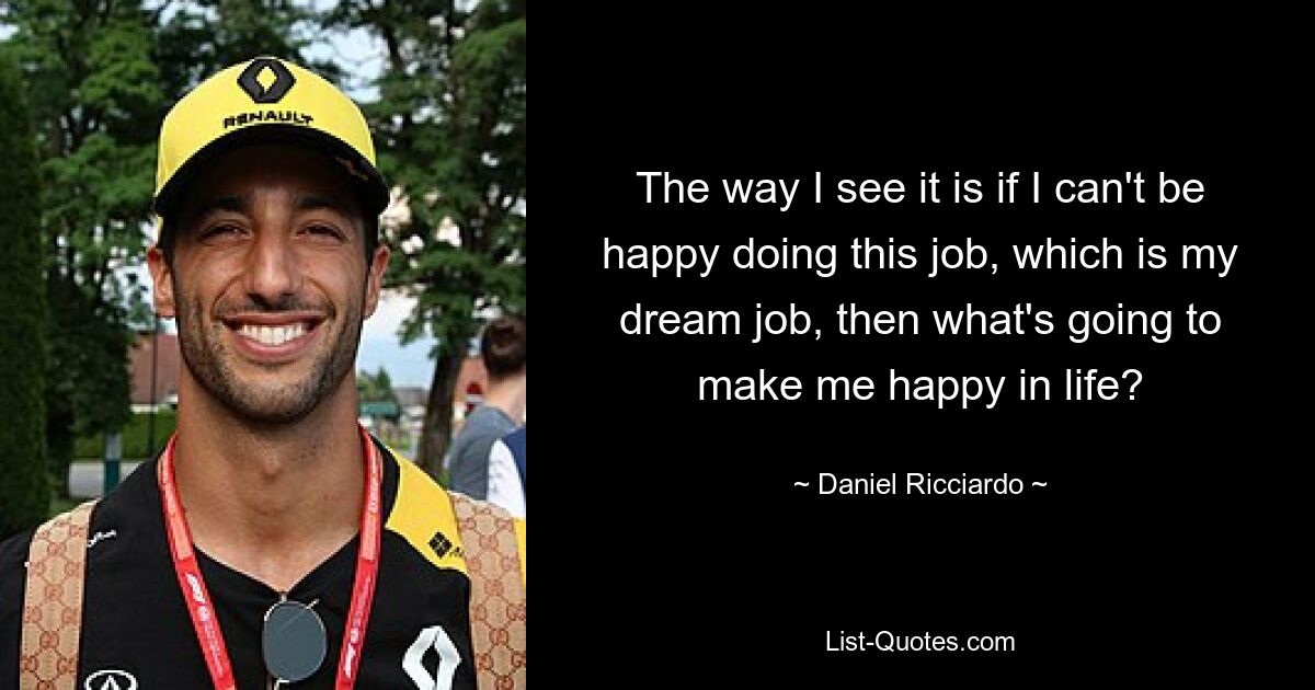 The way I see it is if I can't be happy doing this job, which is my dream job, then what's going to make me happy in life? — © Daniel Ricciardo