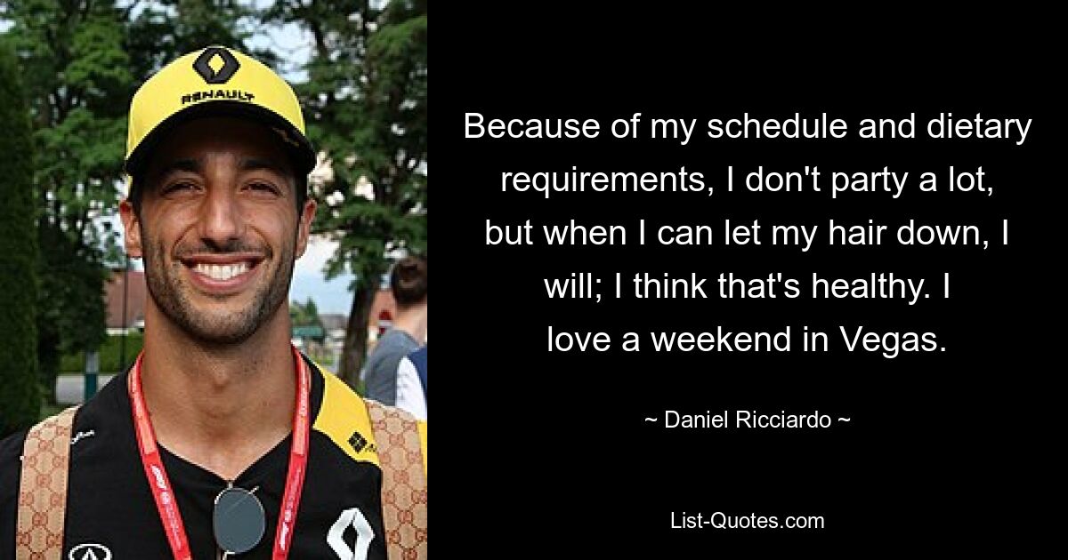 Because of my schedule and dietary requirements, I don't party a lot, but when I can let my hair down, I will; I think that's healthy. I love a weekend in Vegas. — © Daniel Ricciardo