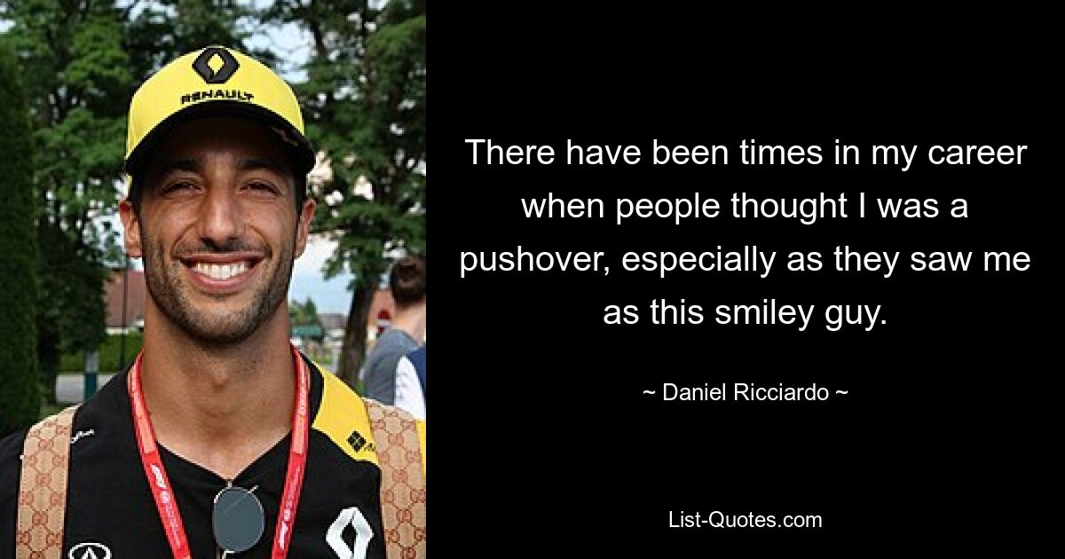 There have been times in my career when people thought I was a pushover, especially as they saw me as this smiley guy. — © Daniel Ricciardo