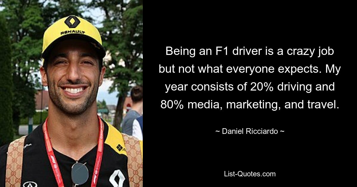 Being an F1 driver is a crazy job but not what everyone expects. My year consists of 20% driving and 80% media, marketing, and travel. — © Daniel Ricciardo