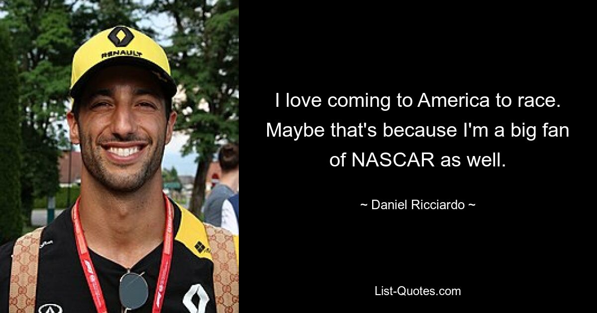 I love coming to America to race. Maybe that's because I'm a big fan of NASCAR as well. — © Daniel Ricciardo