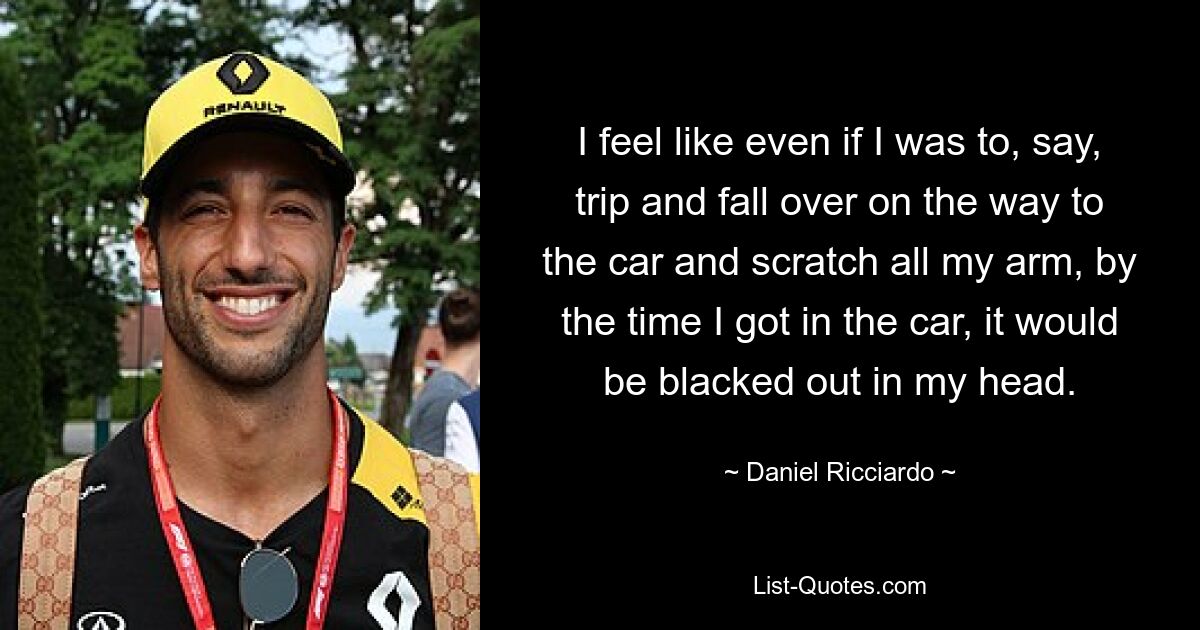 I feel like even if I was to, say, trip and fall over on the way to the car and scratch all my arm, by the time I got in the car, it would be blacked out in my head. — © Daniel Ricciardo