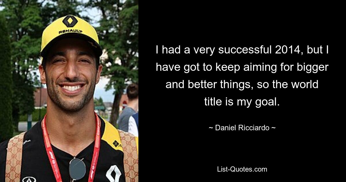 I had a very successful 2014, but I have got to keep aiming for bigger and better things, so the world title is my goal. — © Daniel Ricciardo