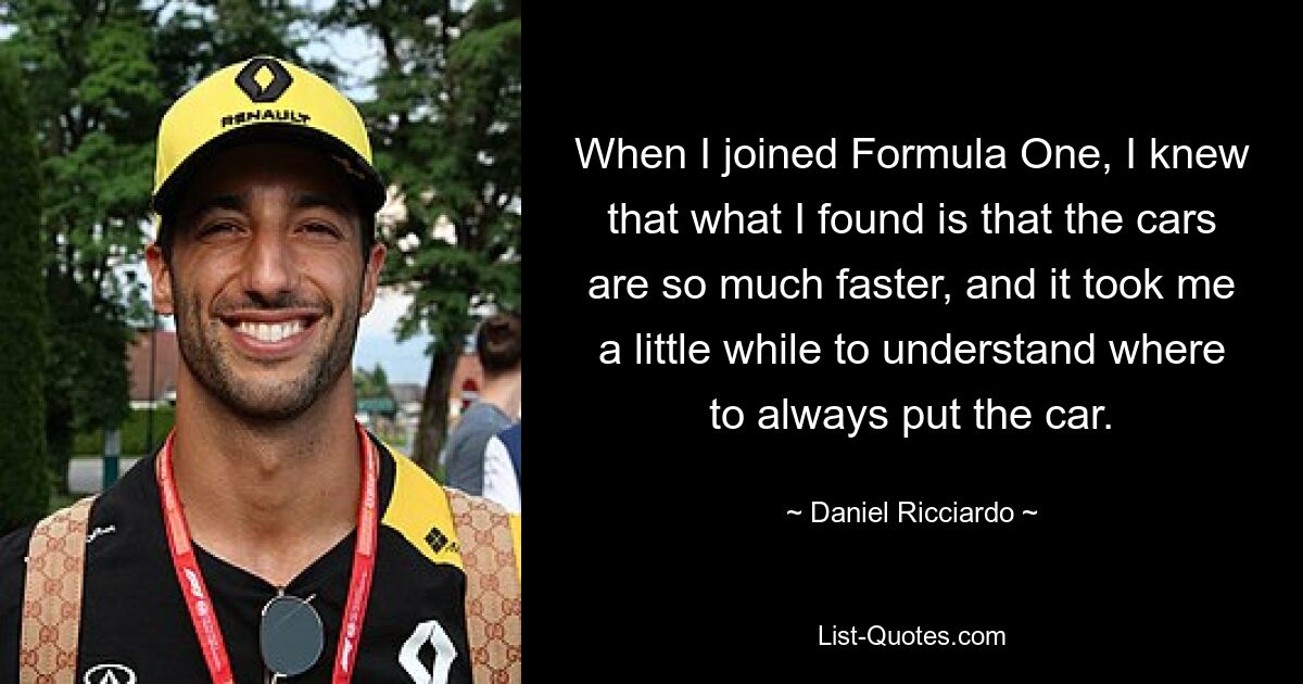 When I joined Formula One, I knew that what I found is that the cars are so much faster, and it took me a little while to understand where to always put the car. — © Daniel Ricciardo