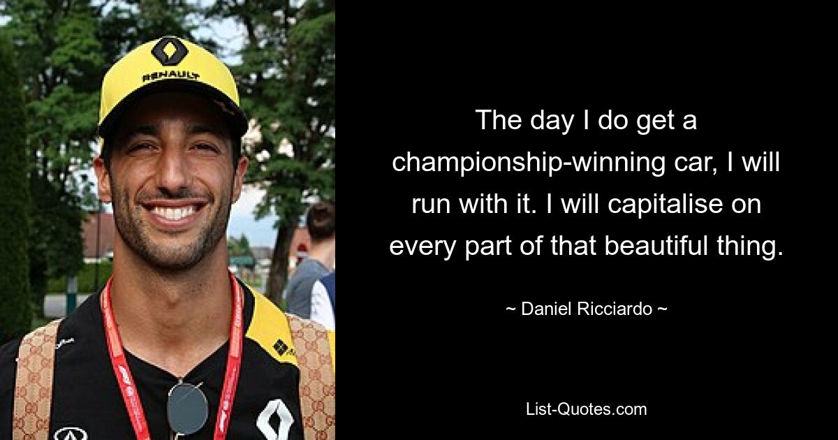 The day I do get a championship-winning car, I will run with it. I will capitalise on every part of that beautiful thing. — © Daniel Ricciardo