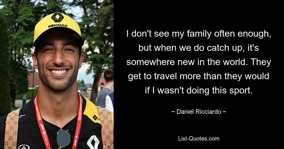 I don't see my family often enough, but when we do catch up, it's somewhere new in the world. They get to travel more than they would if I wasn't doing this sport. — © Daniel Ricciardo