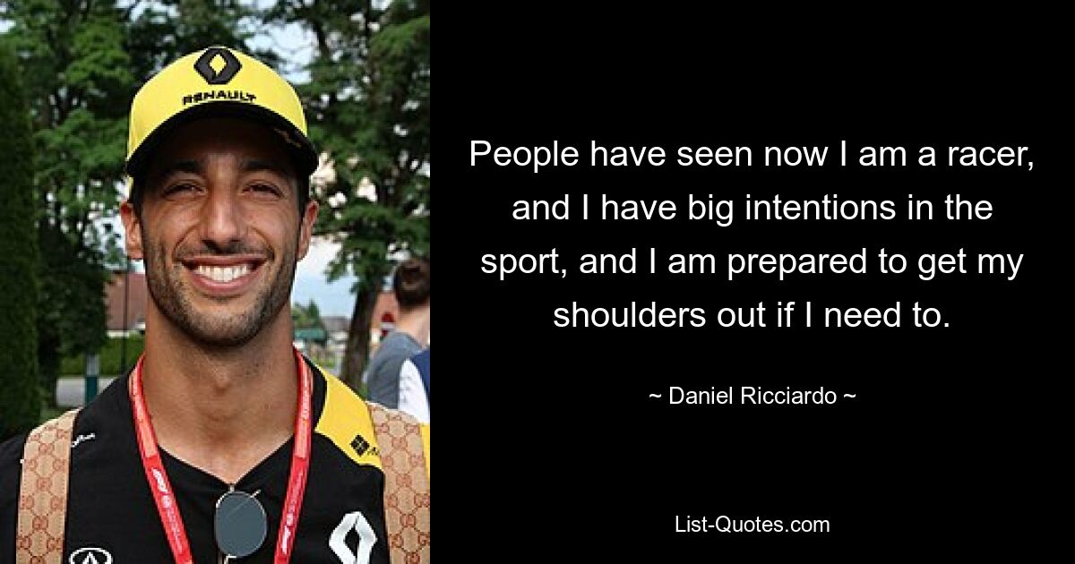 People have seen now I am a racer, and I have big intentions in the sport, and I am prepared to get my shoulders out if I need to. — © Daniel Ricciardo