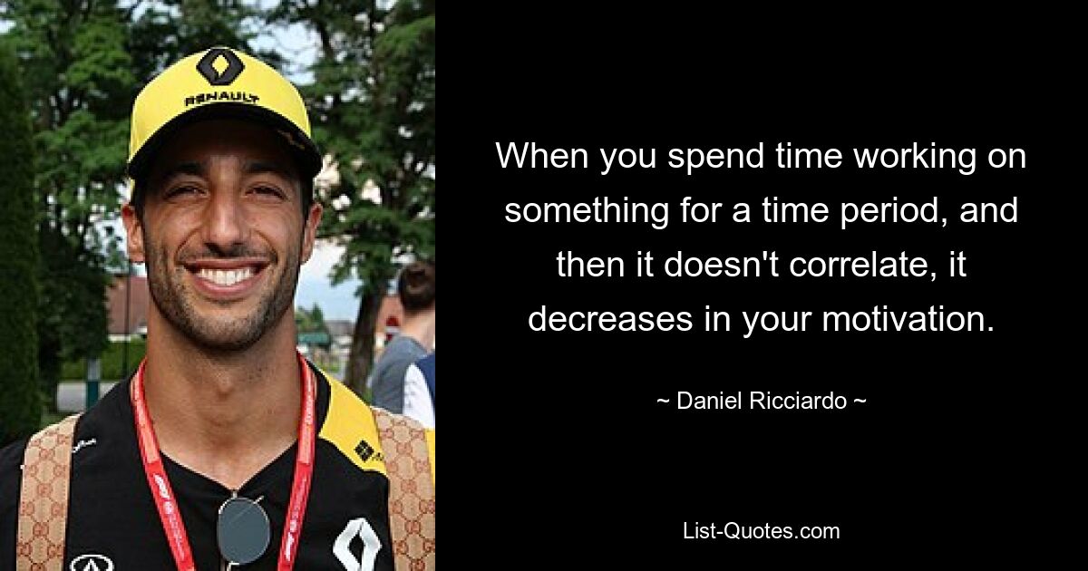 When you spend time working on something for a time period, and then it doesn't correlate, it decreases in your motivation. — © Daniel Ricciardo