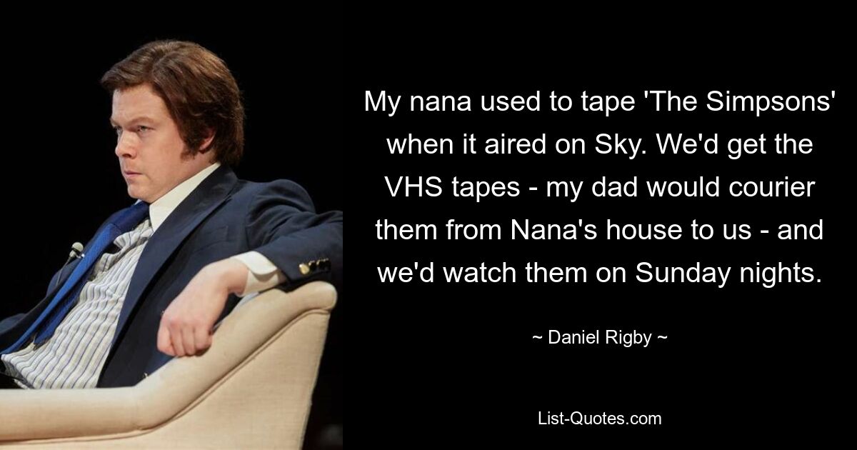 My nana used to tape 'The Simpsons' when it aired on Sky. We'd get the VHS tapes - my dad would courier them from Nana's house to us - and we'd watch them on Sunday nights. — © Daniel Rigby