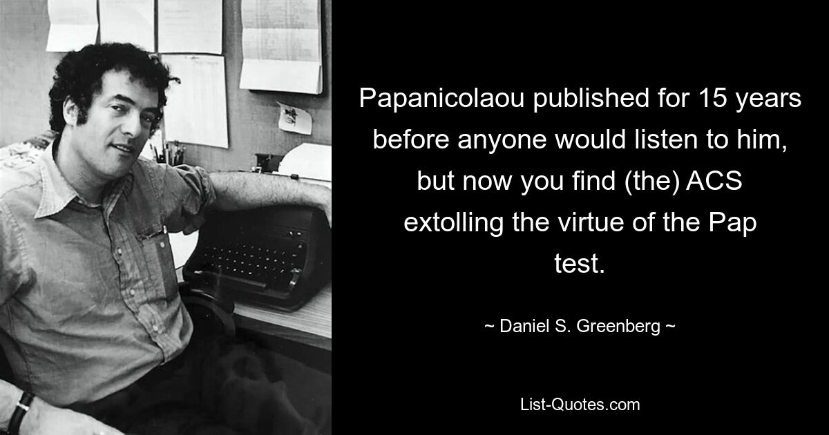 Papanicolaou published for 15 years before anyone would listen to him, but now you find (the) ACS extolling the virtue of the Pap test. — © Daniel S. Greenberg