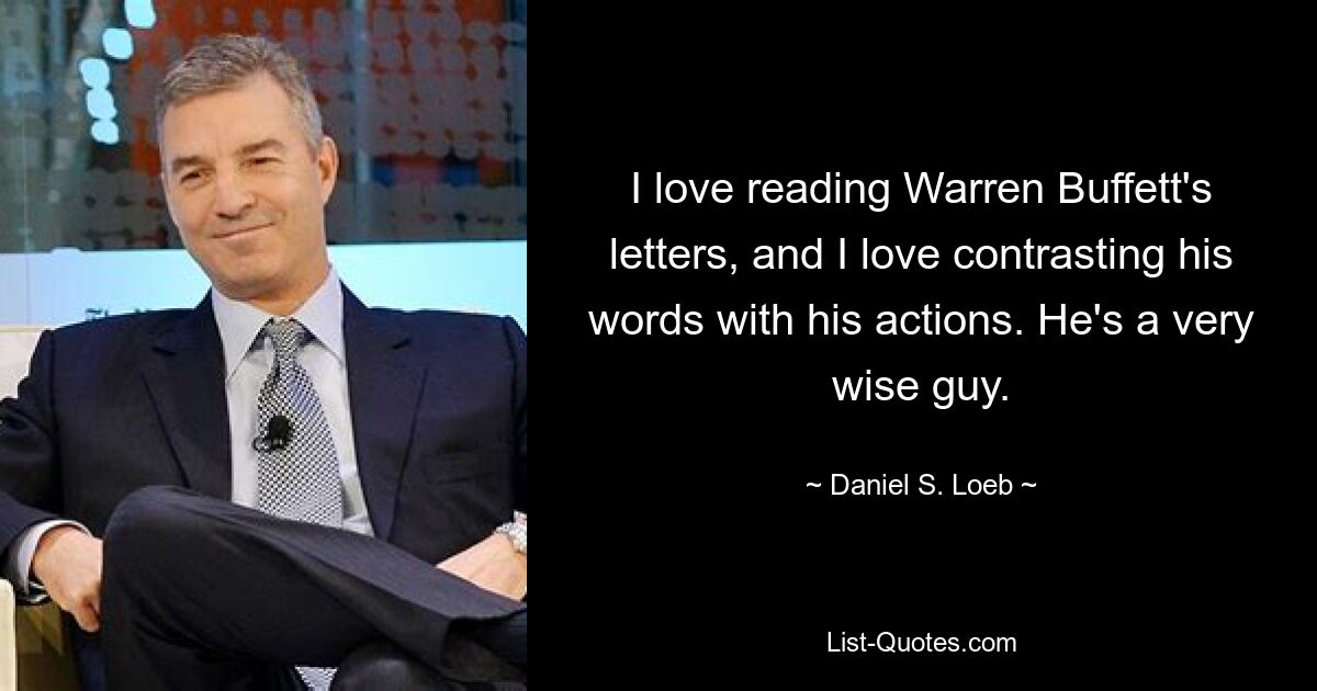 I love reading Warren Buffett's letters, and I love contrasting his words with his actions. He's a very wise guy. — © Daniel S. Loeb