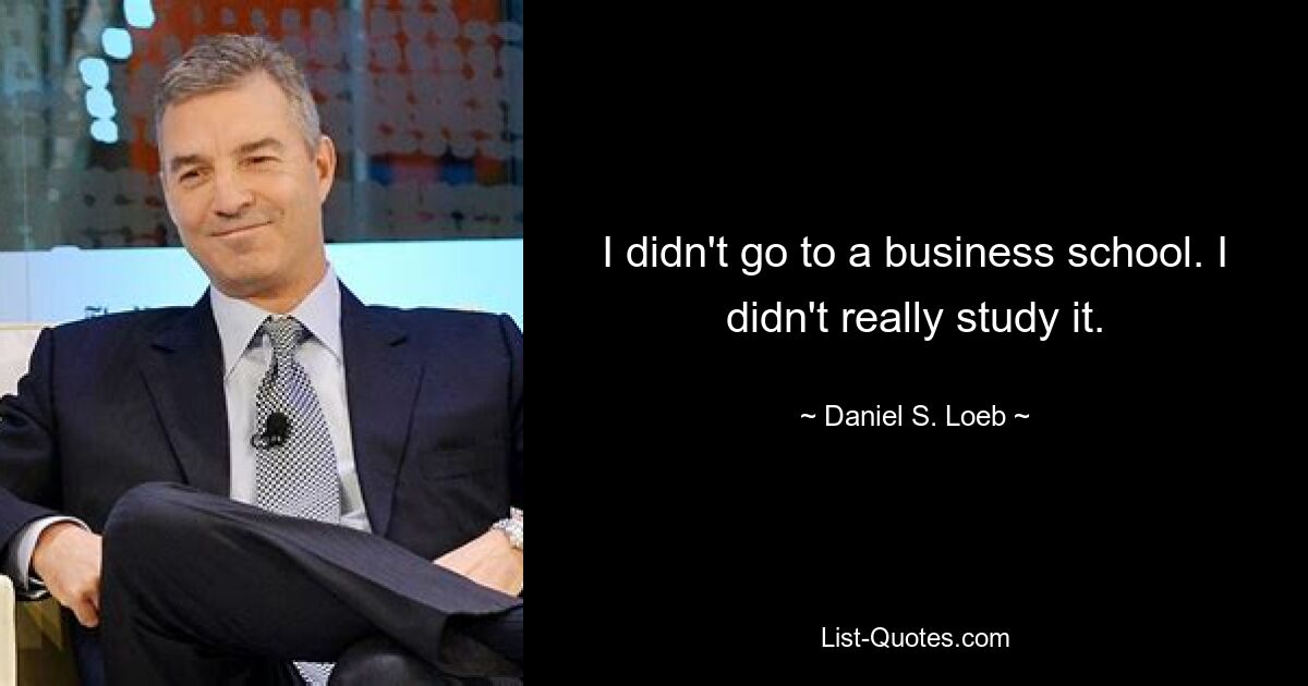 I didn't go to a business school. I didn't really study it. — © Daniel S. Loeb