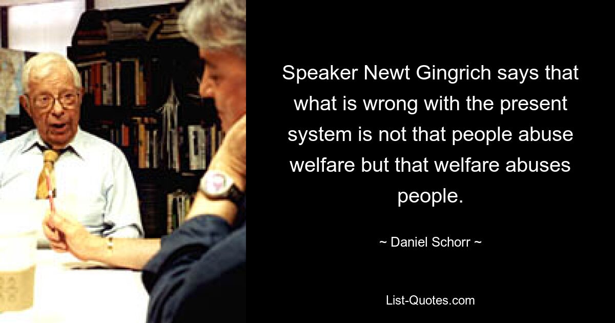 Speaker Newt Gingrich says that what is wrong with the present system is not that people abuse welfare but that welfare abuses people. — © Daniel Schorr