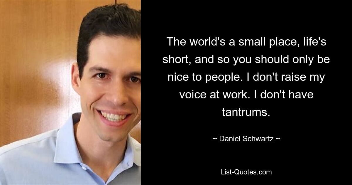 The world's a small place, life's short, and so you should only be nice to people. I don't raise my voice at work. I don't have tantrums. — © Daniel Schwartz