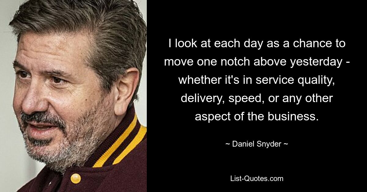 I look at each day as a chance to move one notch above yesterday - whether it's in service quality, delivery, speed, or any other aspect of the business. — © Daniel Snyder