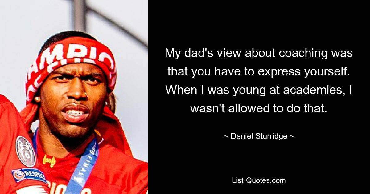 My dad's view about coaching was that you have to express yourself. When I was young at academies, I wasn't allowed to do that. — © Daniel Sturridge