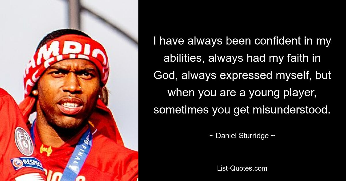 I have always been confident in my abilities, always had my faith in God, always expressed myself, but when you are a young player, sometimes you get misunderstood. — © Daniel Sturridge