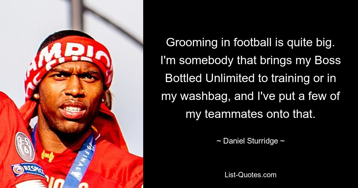 Grooming in football is quite big. I'm somebody that brings my Boss Bottled Unlimited to training or in my washbag, and I've put a few of my teammates onto that. — © Daniel Sturridge